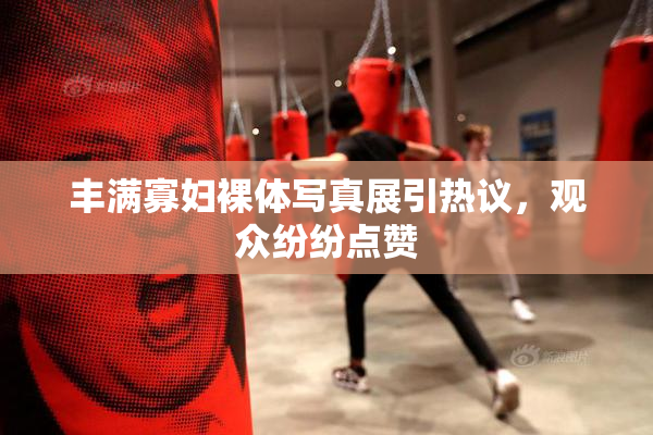 丰满寡妇裸体写真展引热议，观众纷纷点赞