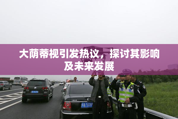 大荫蒂视引发热议，探讨其影响及未来发展