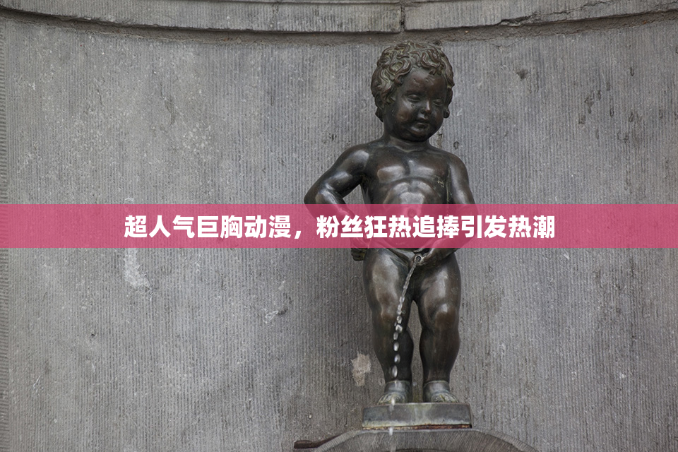 超人气巨胸动漫，粉丝狂热追捧引发热潮