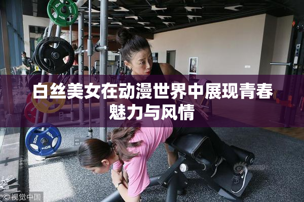 白丝美女在动漫世界中展现青春魅力与风情