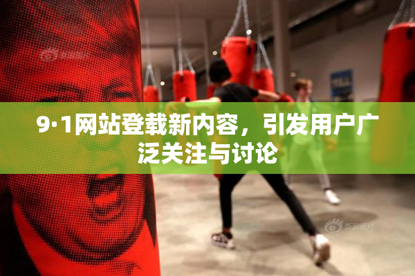 9·1网站登载新内容，引发用户广泛关注与讨论