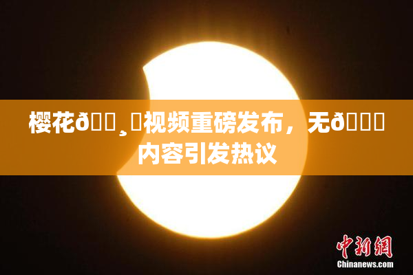 樱花🌸‌视频重磅发布，无🈚内容引发热议