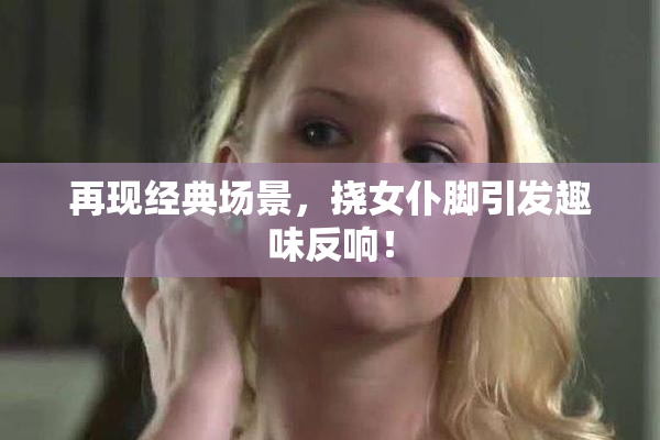 再现经典场景，挠女仆脚引发趣味反响！