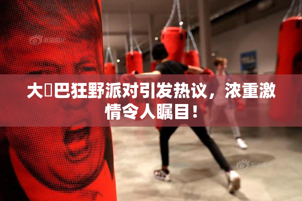 大雞巴狂野派对引发热议，浓重激情令人瞩目！
