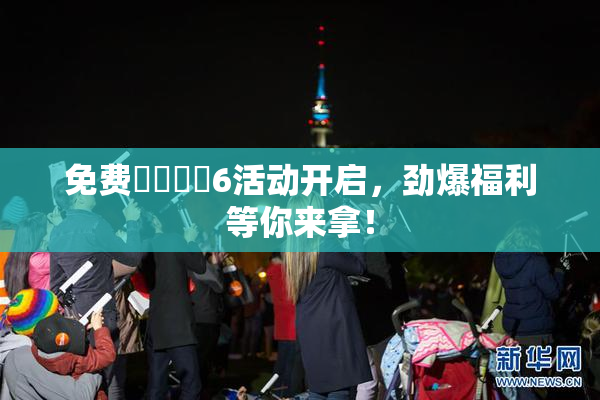 免费❌‌❌‌6活动开启，劲爆福利等你来拿！