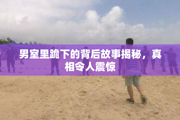 男室里跪下的背后故事揭秘，真相令人震惊
