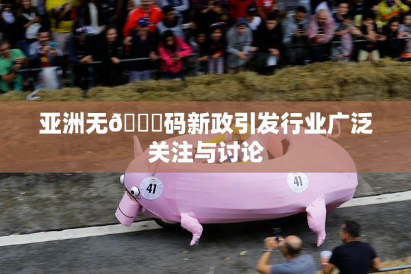 亚洲无🈚码新政引发行业广泛关注与讨论
