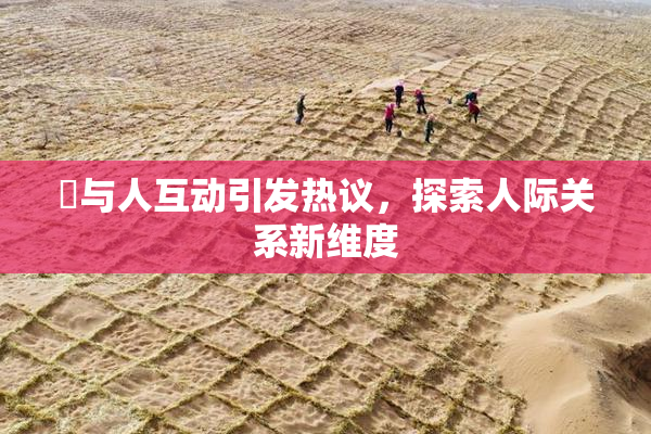 嘼与人互动引发热议，探索人际关系新维度