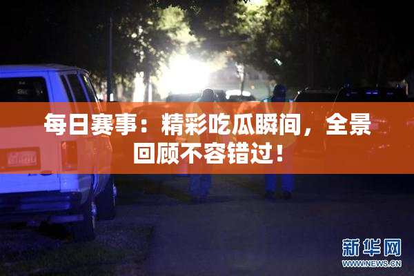 每日赛事：精彩吃瓜瞬间，全景回顾不容错过！