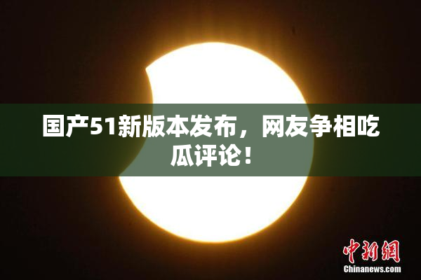 国产51新版本发布，网友争相吃瓜评论！