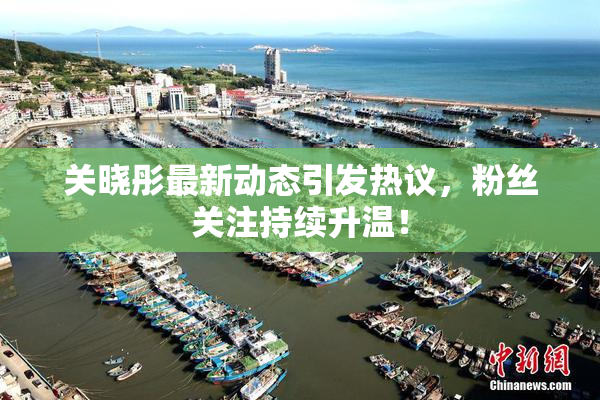 关晓彤最新动态引发热议，粉丝关注持续升温！