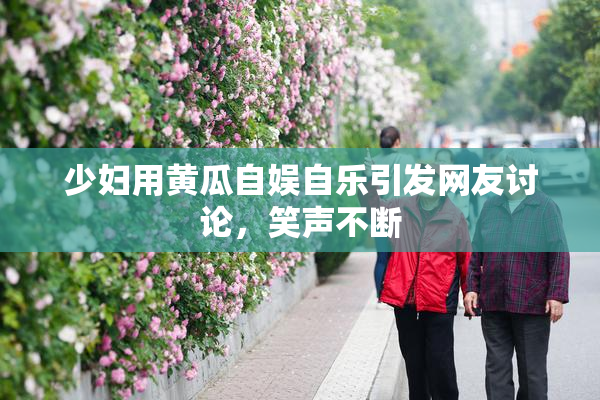 少妇用黄瓜自娱自乐引发网友讨论，笑声不断