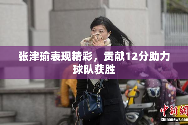 张津瑜表现精彩，贡献12分助力球队获胜