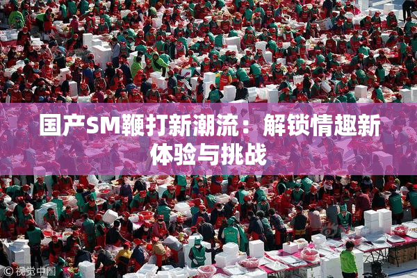 国产SM鞭打新潮流：解锁情趣新体验与挑战