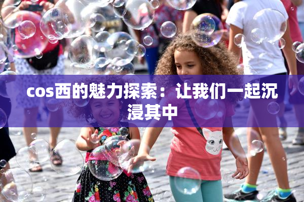 cos西的魅力探索：让我们一起沉浸其中