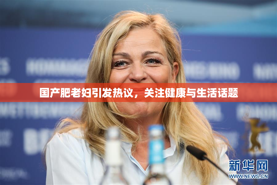 国产肥老妇引发热议，关注健康与生活话题