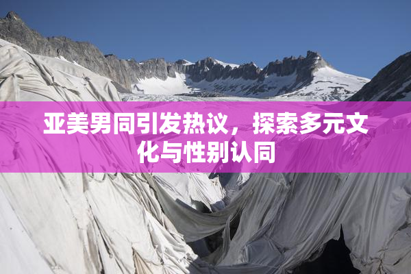 亚美男同引发热议，探索多元文化与性别认同