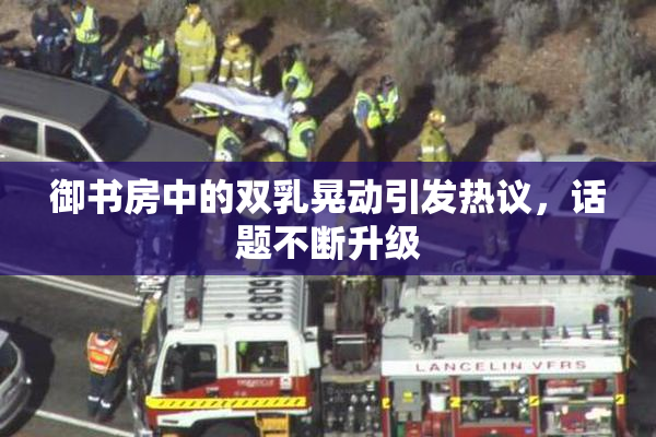 御书房中的双乳晃动引发热议，话题不断升级