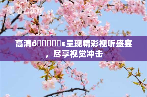 高清🔞❌‌ε呈现精彩视听盛宴，尽享视觉冲击