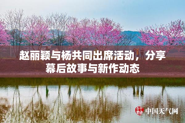 赵丽颖与杨共同出席活动，分享幕后故事与新作动态