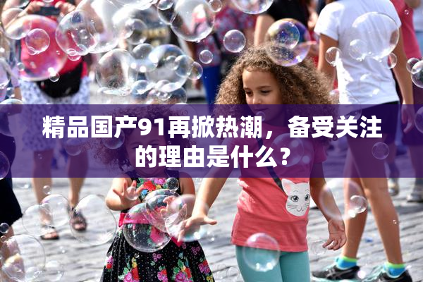 精品国产91再掀热潮，备受关注的理由是什么？