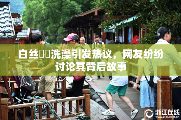 白丝妺妺洗澡引发热议，网友纷纷讨论其背后故事