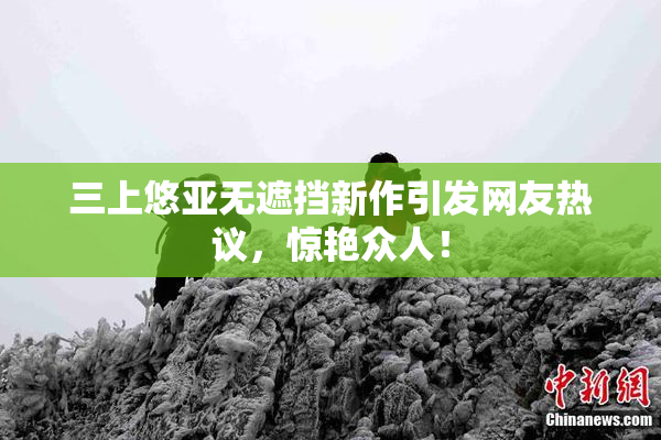 三上悠亚无遮挡新作引发网友热议，惊艳众人！