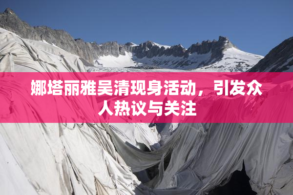 娜塔丽雅吴清现身活动，引发众人热议与关注