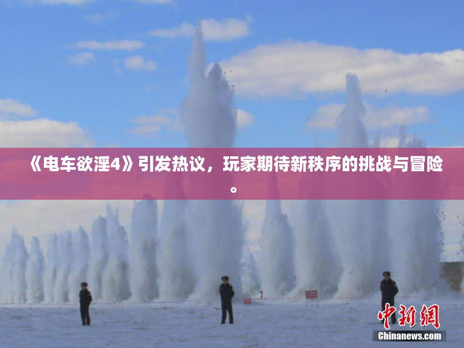 《电车欲淫4》引发热议，玩家期待新秩序的挑战与冒险。
