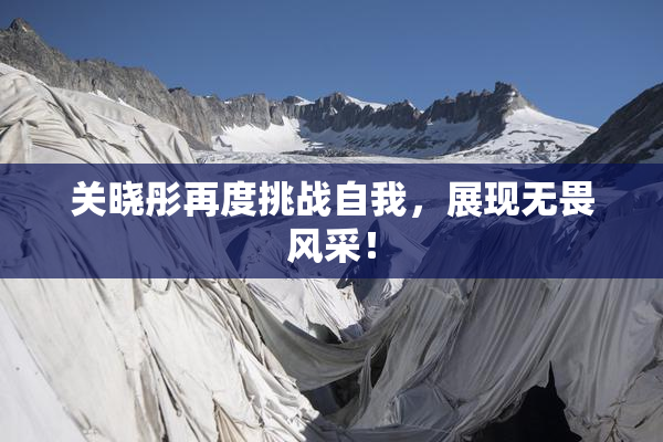 关晓彤再度挑战自我，展现无畏风采！