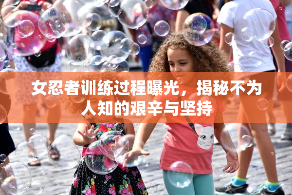 女忍者训练过程曝光，揭秘不为人知的艰辛与坚持