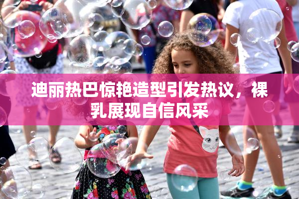 迪丽热巴惊艳造型引发热议，裸乳展现自信风采