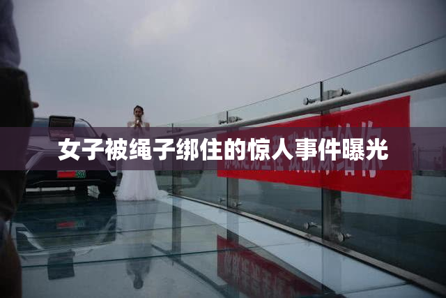 女子被绳子绑住的惊人事件曝光