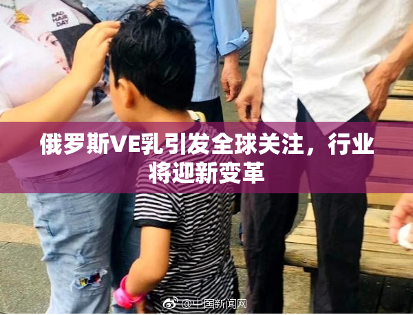 俄罗斯VE乳引发全球关注，行业将迎新变革