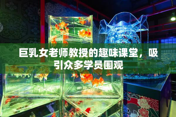 巨乳女老师教授的趣味课堂，吸引众多学员围观