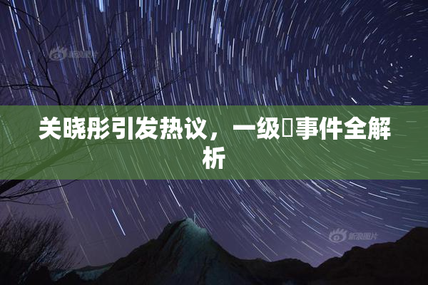 关晓彤引发热议，一级婬事件全解析