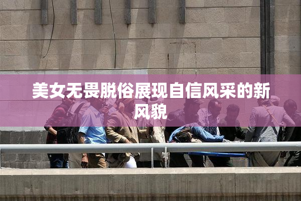 美女无畏脱俗展现自信风采的新风貌