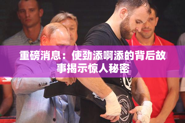 重磅消息：使劲添啊添的背后故事揭示惊人秘密
