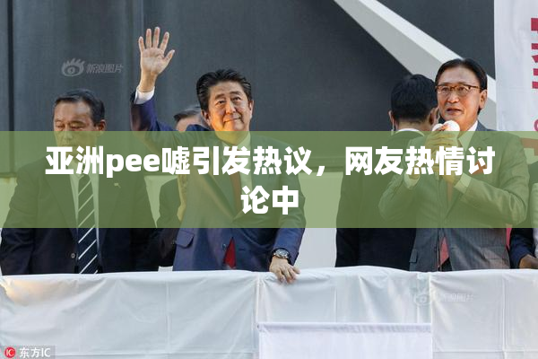 亚洲pee嘘引发热议，网友热情讨论中