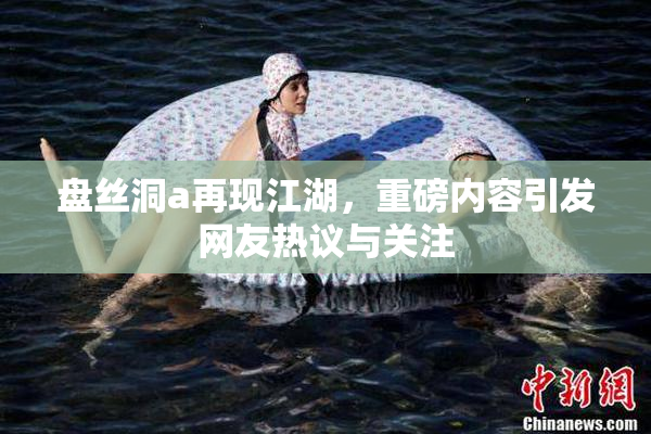 盘丝洞a再现江湖，重磅内容引发网友热议与关注