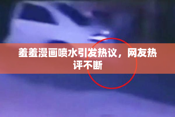 羞羞漫画喷水引发热议，网友热评不断