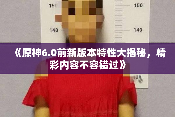《原神6.0前新版本特性大揭秘，精彩内容不容错过》
