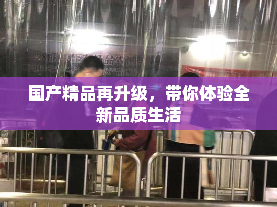 国产精品再升级，带你体验全新品质生活