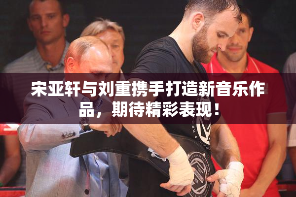宋亚轩与刘重携手打造新音乐作品，期待精彩表现！