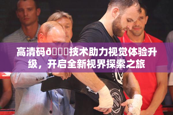高清码🔞技术助力视觉体验升级，开启全新视界探索之旅