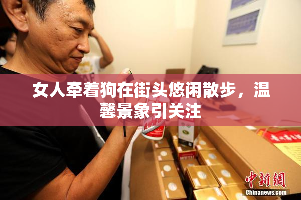 女人牵着狗在街头悠闲散步，温馨景象引关注
