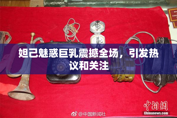 妲己魅惑巨乳震撼全场，引发热议和关注