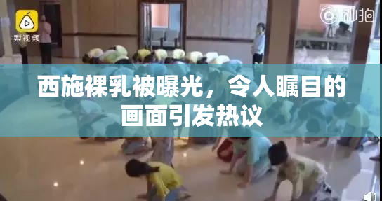 西施裸乳被曝光，令人瞩目的画面引发热议