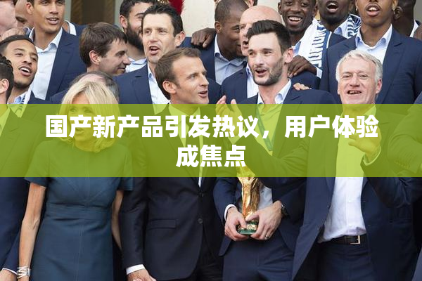 国产新产品引发热议，用户体验成焦点