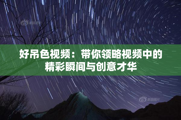好吊色视频：带你领略视频中的精彩瞬间与创意才华